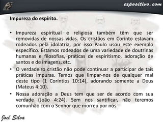 Impureza do espírito.
• Impureza espiritual e religiosa também têm que ser
removidas de nossas vidas. Os cristãos em Corinto estavam
rodeados pela idolatria, por isso Paulo usou este exemplo
específico. Estamos rodeados de uma variedade de doutrinas
humanas e filosofias, práticas de espiritismo, adoração de
santos e de imagens, etc.
• O verdadeiro cristão não pode continuar a participar de tais
práticas impuras. Temos que limpar-nos de qualquer mal
deste tipo (1 Coríntios 10:14), adorando somente a Deus
(Mateus 4:10).
• Nossa adoração a Deus tem que ser de acordo com sua
verdade (João 4:24). Sem nos santificar, não teremos
comunhão com o Senhor que morreu por nós.
 
