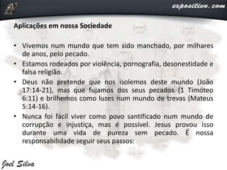 Aplicações em nossa Sociedade
• Vivemos num mundo que tem sido manchado, por milhares
de anos, pelo pecado.
• Estamos rodeados por violência, pornografia, desonestidade e
falsa religião.
• Deus não pretende que nos isolemos deste mundo (João
17:14-21), mas que fujamos dos seus pecados (1 Timóteo
6:11) e brilhemos como luzes num mundo de trevas (Mateus
5:14-16).
• Nunca foi fácil viver como povo santificado num mundo de
corrupção e injustiça, mas é possível. Jesus provou isso
durante uma vida de pureza sem pecado. É nossa
responsabilidade seguir seus passos:
 