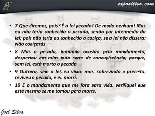 • 7 Que diremos, pois? É a lei pecado? De modo nenhum! Mas
eu não teria conhecido o pecado, senão por intermédio da
lei; pois não teria eu conhecido a cobiça, se a lei não dissera:
Não cobiçarás.
• 8 Mas o pecado, tomando ocasião pelo mandamento,
despertou em mim toda sorte de concupiscência; porque,
sem lei, está morto o pecado.
• 9 Outrora, sem a lei, eu vivia; mas, sobrevindo o preceito,
reviveu o pecado, e eu morri.
• 10 E o mandamento que me fora para vida, verifiquei que
este mesmo se me tornou para morte.
 