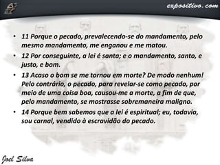 • 11 Porque o pecado, prevalecendo-se do mandamento, pelo
mesmo mandamento, me enganou e me matou.
• 12 Por conseguinte, a lei é santa; e o mandamento, santo, e
justo, e bom.
• 13 Acaso o bom se me tornou em morte? De modo nenhum!
Pelo contrário, o pecado, para revelar-se como pecado, por
meio de uma coisa boa, causou-me a morte, a fim de que,
pelo mandamento, se mostrasse sobremaneira maligno.
• 14 Porque bem sabemos que a lei é espiritual; eu, todavia,
sou carnal, vendido à escravidão do pecado.
 