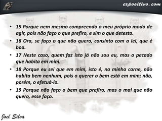 • 15 Porque nem mesmo compreendo o meu próprio modo de
agir, pois não faço o que prefiro, e sim o que detesto.
• 16 Ora, se faço o que não quero, consinto com a lei, que é
boa.
• 17 Neste caso, quem faz isto já não sou eu, mas o pecado
que habita em mim.
• 18 Porque eu sei que em mim, isto é, na minha carne, não
habita bem nenhum, pois o querer o bem está em mim; não,
porém, o efetuá-lo.
• 19 Porque não faço o bem que prefiro, mas o mal que não
quero, esse faço.
 