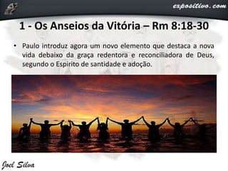 1 - Os Anseios da Vitória – Rm 8:18-30
• Paulo introduz agora um novo elemento que destaca a nova
vida debaixo da graça redentora e reconciliadora de Deus,
segundo o Espirito de santidade e adoção.
 
