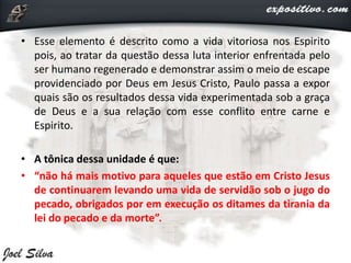 • Esse elemento é descrito como a vida vitoriosa nos Espirito
pois, ao tratar da questão dessa luta interior enfrentada pelo
ser humano regenerado e demonstrar assim o meio de escape
providenciado por Deus em Jesus Cristo, Paulo passa a expor
quais são os resultados dessa vida experimentada sob a graça
de Deus e a sua relação com esse conflito entre carne e
Espirito.
• A tônica dessa unidade é que:
• “não há mais motivo para aqueles que estão em Cristo Jesus
de continuarem levando uma vida de servidão sob o jugo do
pecado, obrigados por em execução os ditames da tirania da
lei do pecado e da morte”.
 