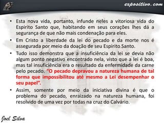 • Esta nova vida, portanto, infunde neles a vitoriosa vida do
Espirito Santo que, habitando em seus corações lhes dá a
segurança de que não mais condenação para eles.
• Em Cristo a liberdade da lei do pecado e da morte nos é
assegurada por meio da doação de seu Espirito Santo.
• Tudo isso demonstra que a insuficiência da lei se devia não
algum ponto negativo encontrado nela, visto que a lei é boa,
mas tal insuficiência era o resultado da enfermidade da carne
pelo pecado. “O pecado depravou a natureza humana de tal
forma que impossibilitou até mesmo a Lei desempenhar o
seu papel”.
• Assim, somente por meio da iniciativa divina é que o
problema do pecado, enraizado na natureza humana, foi
resolvido de uma vez por todas na cruz do Calvário.
 