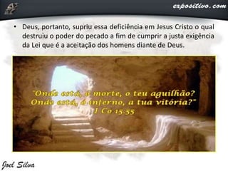 • Deus, portanto, supriu essa deficiência em Jesus Cristo o qual
destruiu o poder do pecado a fim de cumprir a justa exigência
da Lei que é a aceitação dos homens diante de Deus.
 