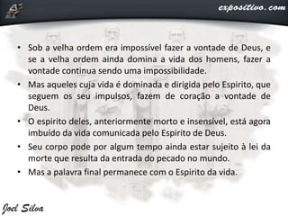 • Sob a velha ordem era impossível fazer a vontade de Deus, e
se a velha ordem ainda domina a vida dos homens, fazer a
vontade continua sendo uma impossibilidade.
• Mas aqueles cuja vida é dominada e dirigida pelo Espirito, que
seguem os seu impulsos, fazem de coração a vontade de
Deus.
• O espirito deles, anteriormente morto e insensível, está agora
imbuído da vida comunicada pelo Espirito de Deus.
• Seu corpo pode por algum tempo ainda estar sujeito à lei da
morte que resulta da entrada do pecado no mundo.
• Mas a palavra final permanece com o Espirito da vida.
 
