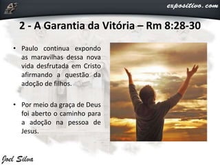 2 - A Garantia da Vitória – Rm 8:28-30
• Paulo continua expondo
as maravilhas dessa nova
vida desfrutada em Cristo
afirmando a questão da
adoção de filhos.
• Por meio da graça de Deus
foi aberto o caminho para
a adoção na pessoa de
Jesus.
 