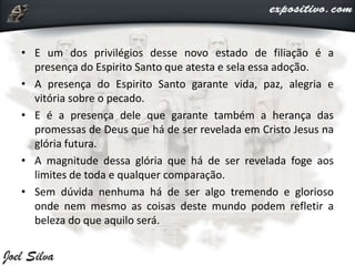 • E um dos privilégios desse novo estado de filiação é a
presença do Espirito Santo que atesta e sela essa adoção.
• A presença do Espirito Santo garante vida, paz, alegria e
vitória sobre o pecado.
• E é a presença dele que garante também a herança das
promessas de Deus que há de ser revelada em Cristo Jesus na
glória futura.
• A magnitude dessa glória que há de ser revelada foge aos
limites de toda e qualquer comparação.
• Sem dúvida nenhuma há de ser algo tremendo e glorioso
onde nem mesmo as coisas deste mundo podem refletir a
beleza do que aquilo será.
 