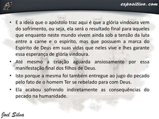 • E a ideia que o apóstolo traz aqui é que a glória vindoura vem
do sofrimento, ou seja, ela será o resultado final para aqueles
que enquanto neste mundo vivem ainda sob a tensão da luta
entre a carne e o espirito, mas que possuem a marca do
Espirito de Deus em suas vidas que neles vive e lhes garante
essa esperança de glória vindoura.
• Até mesmo a criação aguarda ansiosamente por essa
manifestação final dos filhos de Deus.
• Isto porque a mesma foi também entregue ao jugo do pecado
pelo fato de o homem Ter se rebelado para com Deus.
• Ela acabou sofrendo indiretamente as consequências do
pecado na humanidade.
 