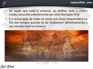 • De modo que todo o universo, ou melhor, toda a ordem
criada, necessita ardentemente por essa libertação final.
• É a restauração de todas as coisas que Deus empreenderá no
fins dos tempos quando há de estabelecer definitivamente o
seu reinado entre os homens.
 