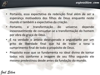 • Portanto, essa expectativa da redenção final além de ser a
esperança motivadora dos filhos de Deus enquanto neste
mundo é também a expectativa da criação.
• Portanto, a transformação do universo depende
inexoravelmente de consumar-se a transformação do homem
por obra da graça de Deus.
• É na verdade o anseio desesperado e angustiante por um
grito de liberdade final que há de trazer a tona o
cumprimento final de todo o propósito de Deus.
• Propósito esse que se fundamenta no ideal divino de tornar
todos nós conforme a imagem de seu filho segundo ele
mesmo predestinou desde antes da fundação do mundo.
 