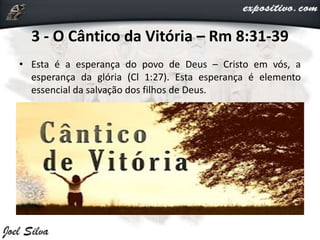 3 - O Cântico da Vitória – Rm 8:31-39
• Esta é a esperança do povo de Deus – Cristo em vós, a
esperança da glória (Cl 1:27). Esta esperança é elemento
essencial da salvação dos filhos de Deus.
 