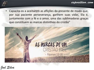 • Capacita-os a aceitarem as aflições do presente de modo que,
por sua paciente perseverança, ganhem suas vidas. Ela é,
juntamente com a fé e o amor, uma das sublimadoras graças
que constituem as marcas distintivas do cristão”
 