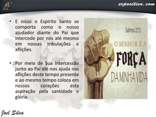 • E nisso o Espirito Santo se
comporta como o nosso
ajudador diante do Pai que
intercede por nós até mesmo
em nossas tribulações e
aflições.
• Por meio de Sua intercessão
junto ao Pai ele nos ajuda nas
aflições deste tempo presente
e ao mesmo tempo coloca em
nossos corações esta
aspiração pela santidade e
glória.
 