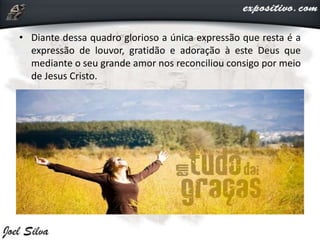 • Diante dessa quadro glorioso a única expressão que resta é a
expressão de louvor, gratidão e adoração à este Deus que
mediante o seu grande amor nos reconciliou consigo por meio
de Jesus Cristo.
 