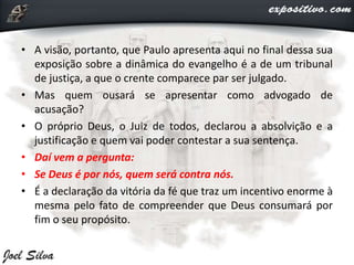 • A visão, portanto, que Paulo apresenta aqui no final dessa sua
exposição sobre a dinâmica do evangelho é a de um tribunal
de justiça, a que o crente comparece par ser julgado.
• Mas quem ousará se apresentar como advogado de
acusação?
• O próprio Deus, o Juiz de todos, declarou a absolvição e a
justificação e quem vai poder contestar a sua sentença.
• Daí vem a pergunta:
• Se Deus é por nós, quem será contra nós.
• É a declaração da vitória da fé que traz um incentivo enorme à
mesma pelo fato de compreender que Deus consumará por
fim o seu propósito.
 