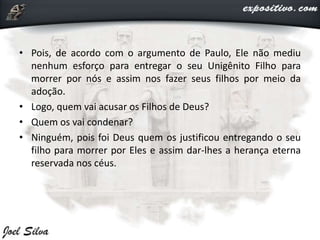 • Pois, de acordo com o argumento de Paulo, Ele não mediu
nenhum esforço para entregar o seu Unigênito Filho para
morrer por nós e assim nos fazer seus filhos por meio da
adoção.
• Logo, quem vai acusar os Filhos de Deus?
• Quem os vai condenar?
• Ninguém, pois foi Deus quem os justificou entregando o seu
filho para morrer por Eles e assim dar-lhes a herança eterna
reservada nos céus.
 