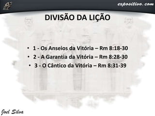 • 1 - Os Anseios da Vitória – Rm 8:18-30
• 2 - A Garantia da Vitória – Rm 8:28-30
• 3 - O Cântico da Vitória – Rm 8:31-39
DIVISÃO DA LIÇÃO
 