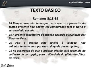 TEXTO BÁSICO
Romanos 8:18-39
• 18 Porque para mim tenho por certo que os sofrimentos do
tempo presente não podem ser comparados com a glória a
ser revelada em nós.
• 19 A ardente expectativa da criação aguarda a revelação dos
filhos de Deus.
• 20 Pois a criação está sujeita à vaidade, não
voluntariamente, mas por causa daquele que a sujeitou,
• 21 na esperança de que a própria criação será redimida do
cativeiro da corrupção, para a liberdade da glória dos filhos
de Deus.
 