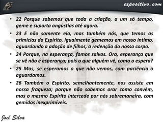 • 22 Porque sabemos que toda a criação, a um só tempo,
geme e suporta angústias até agora.
• 23 E não somente ela, mas também nós, que temos as
primícias do Espírito, igualmente gememos em nosso íntimo,
aguardando a adoção de filhos, a redenção do nosso corpo.
• 24 Porque, na esperança, fomos salvos. Ora, esperança que
se vê não é esperança; pois o que alguém vê, como o espera?
• 25 Mas, se esperamos o que não vemos, com paciência o
aguardamos.
• 26 Também o Espírito, semelhantemente, nos assiste em
nossa fraqueza; porque não sabemos orar como convém,
mas o mesmo Espírito intercede por nós sobremaneira, com
gemidos inexprimíveis.
 