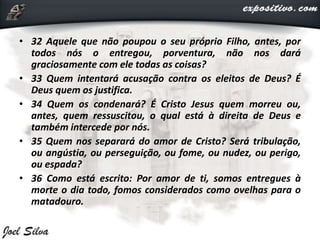 • 32 Aquele que não poupou o seu próprio Filho, antes, por
todos nós o entregou, porventura, não nos dará
graciosamente com ele todas as coisas?
• 33 Quem intentará acusação contra os eleitos de Deus? É
Deus quem os justifica.
• 34 Quem os condenará? É Cristo Jesus quem morreu ou,
antes, quem ressuscitou, o qual está à direita de Deus e
também intercede por nós.
• 35 Quem nos separará do amor de Cristo? Será tribulação,
ou angústia, ou perseguição, ou fome, ou nudez, ou perigo,
ou espada?
• 36 Como está escrito: Por amor de ti, somos entregues à
morte o dia todo, fomos considerados como ovelhas para o
matadouro.
 