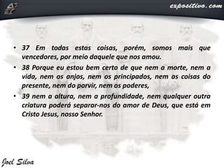 • 37 Em todas estas coisas, porém, somos mais que
vencedores, por meio daquele que nos amou.
• 38 Porque eu estou bem certo de que nem a morte, nem a
vida, nem os anjos, nem os principados, nem as coisas do
presente, nem do porvir, nem os poderes,
• 39 nem a altura, nem a profundidade, nem qualquer outra
criatura poderá separar-nos do amor de Deus, que está em
Cristo Jesus, nosso Senhor.
 