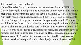 1. O convite ao povo de Israel.
Na parábola das Bodas, que se encontra em nossa Leitura Bíblica em
Classe, Jesus quis antecipar o que acontecerá com os que não estiverem
preparados para entrar nos céus. No texto de Mateus 22.114, Vê se que
"um certo rei celebrou as bodas de seu filho" (v. 2). Esse rei representa
Deus, o Pai, que já preparou tudo nos céus para as bodas do Cordeiro, de
seu Filho Jesus Cristo. Num primeiro momento, aquele rei manda "seus
servos a chamar os convidados para as bodas; e estes não quiseram vir"
(v. 3). Refere se aos judeus, que, durante séculos, não quiseram ouvir os
profetas que lhes transmitiram a Palavra de Deus, convidando os para
viverem com Ele Atualmente, muitos também não dão ouvidos aos
profetas do Altíssimo que têm alertado a Igreja quanto à volta do Rei
 
