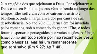 2. A tragédia dos que rejeitaram a Deus. Por rejeitarem a
Deus e ao seu Filho, os judeus vêm sofrendo ao longo dos
tempos. Eles sofreram com os cativeiros assírio e
babilónico, onde amargaram a dor por causa de sua
desobediência. No ano 70 d.C., Jerusalém foi invadida
pelos romanos, sob o comando do general Tito, e todos
foram dispersos e perseguidos por várias nações. Até hoje,
Israel como um todo sofre por não reconhecer Jesus
como o Messias. Mas há um remanescente
que será salvo (Rm 9.27; Ap 7.48).
 