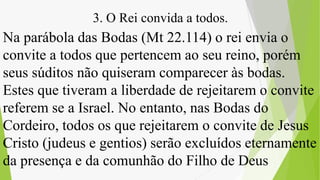 Na parábola das Bodas (Mt 22.114) o rei envia o
convite a todos que pertencem ao seu reino, porém
seus súditos não quiseram comparecer às bodas.
Estes que tiveram a liberdade de rejeitarem o convite
referem se a Israel. No entanto, nas Bodas do
Cordeiro, todos os que rejeitarem o convite de Jesus
Cristo (judeus e gentios) serão excluídos eternamente
da presença e da comunhão do Filho de Deus
3. O Rei convida a todos.
 