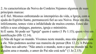 2. As características da Noiva do Cordeiro.Vejamos algumas de suas
principais marcas:
a) É fiel. Mesmos enfrentando as intempéries da vida, a Igreja, com a
ajuda do Espírito Santo, permanecerá fiel ao seu Noivo. Hoje em dia,
infelizmente, temos visto a infidelidade de muitos crentes. Estes são
infiéis a seus cônjuges, pastores, igreja e ministério.
b) É santa. Só pode ser “Igreja" quem é santo (1 Pe 1.15); quem vive em
santificação (Hb 12.14).
c) Não dá lugar ao mundo. Vivemos neste mundo, mas não pertencemos
a ele. Não podemos aceitar sua maneira de pensar (Rm 12.2). A Palavra
de Deus nos adverte: "Não ameis o mundo, nem o que no mundo há. Se
alguém ama o mundo, o amor do Pai não está nele" (1 Jo 2.15).
 