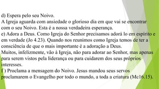 d) Espera pelo seu Noivo.
A Igreja aguarda com ansiedade o glorioso dia em que vai se encontrar
com o seu Noivo. Esta é a nossa verdadeira esperança.
e) Adora a Deus. Como Igreja do Senhor precisamos adorá lo em espírito e
em verdade (Jo 4.23). Quando nos reunimos como Igreja temos de ter a
consciência de que o mais importante é a adoração a Deus.
Muitos, infelizmente, vão à Igreja, não para adorar ao Senhor, mas apenas
para serem vistos pela liderança ou para cuidarem dos seus próprios
interesses.
f ) Proclama a mensagem do Noivo. Jesus mandou seus servos
proclamarem o Evangelho por todo o mundo, a toda a criatura (Mc16.15).
 