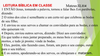 LEITURA BÍBLICA EM CLASSE Mateus22.114
1 ENTÃO Jesus, tomando a palavra, tornou a falar lhes Em parábolas,
dizendo:
2 O reino dos céus é semelhante a um certo rei que celebrou as bodas
de seu filho;
3 E enviou os seus servos a chamar os convidados para as bodas, e estes
não quiseram vir.
4 Depois, enviou outros servos, dizendo: Dizei aos convidados:
Eis que tenho o meu jantar preparado, os meus bois e cevados já
mortos, e tudo já pronto; vinde às bodas.
5 Eles, porém, não fazendo caso, foram, um para o seu campo, outro
para o seu tráfico;
6 E os outros, apoderando-se dos servos, os ultrajaram e mataram.
 