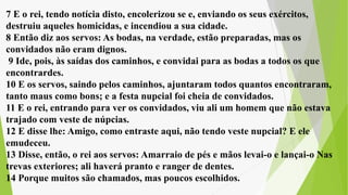 7 E o rei, tendo notícia disto, encolerizou se e, enviando os seus exércitos,
destruiu aqueles homicidas, e incendiou a sua cidade.
8 Então diz aos servos: As bodas, na verdade, estão preparadas, mas os
convidados não eram dignos.
9 Ide, pois, às saídas dos caminhos, e convidai para as bodas a todos os que
encontrardes.
10 E os servos, saindo pelos caminhos, ajuntaram todos quantos encontraram,
tanto maus como bons; e a festa nupcial foi cheia de convidados.
11 E o rei, entrando para ver os convidados, viu ali um homem que não estava
trajado com veste de núpcias.
12 E disse lhe: Amigo, como entraste aqui, não tendo veste nupcial? E ele
emudeceu.
13 Disse, então, o rei aos servos: Amarraio de pés e mãos levai-o e lançai-o Nas
trevas exteriores; ali haverá pranto e ranger de dentes.
14 Porque muitos são chamados, mas poucos escolhidos.
 