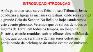 INTRODUÇÃOINTRODUÇÃO
Após galardoar seus servos fiéis, no seu Tribunal, Jesus
conduzirá a Igreja às mansões celestiais, onde será servida
a grande Ceia do Senhor. Na lição de hoje estudaremos
este evento glorioso. Veremos que os salvos de todos os
lugares da Terra, em todos os tempos, ao longo da
História, estarão reunidos, sob os olhares dos milhões de
anjos, querubins, serafins e demais seres celestiais,
participando da celebração do maior evento do universo.
 