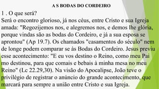 A S BODAS DO CORDEIRO
1 . O que será?
Será o encontro glorioso, já nos céus, entre Cristo e sua Igreja
amada: "Regozijemos nos, e alegremos nos, e demos lhe glória,
porque vindas são as bodas do Cordeiro, e já a sua esposa se
aprontou" (Ap 19.7). Os chamados "casamentos do século" nem
de longe podem comparar se às Bodas do Cordeiro. Jesus previu
esse acontecimento: "E eu vos destino o Reino, como meu Pai
mo destinou, para que comais e bebais à minha mesa no meu
Reino" (Lc 22.29,30). Na visão do Apocalipse, João teve o
privilégio de registrar o anúncio do grande acontecimento, que
marcará para sempre a união entre Cristo e sua Igreja.
 