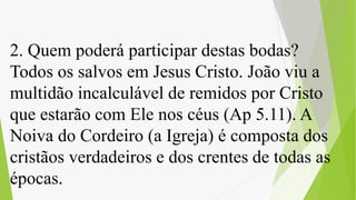 2. Quem poderá participar destas bodas?
Todos os salvos em Jesus Cristo. João viu a
multidão incalculável de remidos por Cristo
que estarão com Ele nos céus (Ap 5.11). A
Noiva do Cordeiro (a Igreja) é composta dos
cristãos verdadeiros e dos crentes de todas as
épocas.
 