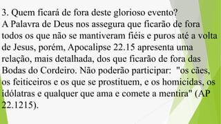 3. Quem ficará de fora deste glorioso evento?
A Palavra de Deus nos assegura que ficarão de fora
todos os que não se mantiveram fiéis e puros até a volta
de Jesus, porém, Apocalipse 22.15 apresenta uma
relação, mais detalhada, dos que ficarão de fora das
Bodas do Cordeiro. Não poderão participar: "os cães,
os feiticeiros e os que se prostituem, e os homicidas, os
idólatras e qualquer que ama e comete a mentira" (AP
22.1215).
 