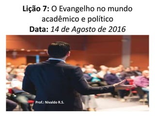 Lição 7: O Evangelho no mundo
acadêmico e político
Data: 14 de Agosto de 2016
Prof.: Nivaldo R.S.
 