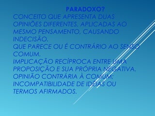 PARADOXO?
CONCEITO QUE APRESENTA DUAS
OPINIÕES DIFERENTES, APLICADAS AO
MESMO PENSAMENTO, CAUSANDO
INDECISÃO.
QUE PARECE OU É CONTRÁRIO AO SENSO
COMUM.
IMPLICAÇÃO RECÍPROCA ENTRE UMA
PROPOSIÇÃO E SUA PRÓPRIA NEGATIVA.
OPINIÃO CONTRÁRIA À COMUM;
INCOMPATIBILIDADE DE IDÉIAS OU
TERMOS AFIRMADOS.
 