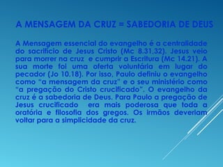 A MENSAGEM DA CRUZ = SABEDORIA DE DEUS
A Mensagem essencial do evangelho é a centralidade
do sacrifício de Jesus Cristo (Mc 8.31,32). Jesus veio
para morrer na cruz e cumprir a Escritura (Mc 14.21). A
sua morte foi uma oferta voluntária em lugar do
pecador (Jo 10.18). Por isso, Paulo definiu o evangelho
como “a mensagem da cruz” e o seu ministério como
“a pregação do Cristo crucificado”. O evangelho da
cruz é a sabedoria de Deus. Para Paulo a pregação de
Jesus crucificado era mais poderosa que toda a
oratória e filosofia dos gregos. Os irmãos deveriam
voltar para a simplicidade da cruz.
 
