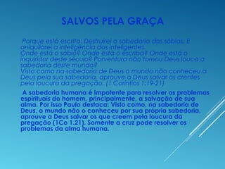 SALVOS PELA GRAÇA
Porque está escrito: Destruirei a sabedoria dos sábios, E
aniquilarei a inteligência dos inteligentes.
Onde está o sábio? Onde está o escriba? Onde está o
inquiridor deste século? Porventura não tornou Deus louca a
sabedoria deste mundo?
Visto como na sabedoria de Deus o mundo não conheceu a
Deus pela sua sabedoria, aprouve a Deus salvar os crentes
pela loucura da pregação. (1 Coríntios 1:19-21)
A sabedoria humana é impotente para resolver os problemas
espirituais do homem, principalmente, a salvação de sua
alma. Por isso Paulo destaca: Visto como, na sabedoria de
Deus, o mundo não o conheceu por sua própria sabedoria,
aprouve a Deus salvar os que creem pela loucura da
pregação (1Co 1.21). Somente a cruz pode resolver os
problemas da alma humana.
 