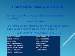 CHAMADOS PARA A BOA OBRA
“Deus não escolhe os capacitados, capacita os
escolhidos”
Albert Einstein
"Ele fortalece os desfalecidos e multiplica as forças
dos que não têm força alguma" (Is 40:29).
VEJA AS PESSOAS USADAS POR DEUS
JACÓ - TRAPACEIRO
PEDRO - GENIOSO
DAVI - INFIEL
NOÉ - SE EMBRIAGOU
JONAS - FUGIU DE DEUS
PAULO - ERA ASSASSINO
GIDEÃO - INSEGURO
MARTA – ANGUSTIADA
TOMÉ - INCREDULO
SARA - IMPACIENTE
ELIAS - DEPRIMIDO
MOISÉS - GAGO
ZAQUEU - PEQUENO
ABRAÃO - VELHO
LAZÁRO - MORTO
 
