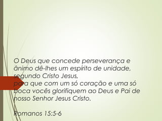O Deus que concede perseverança e
ânimo dê-lhes um espírito de unidade,
segundo Cristo Jesus,
para que com um só coração e uma só
boca vocês glorifiquem ao Deus e Pai de
nosso Senhor Jesus Cristo.
Romanos 15:5-6
 