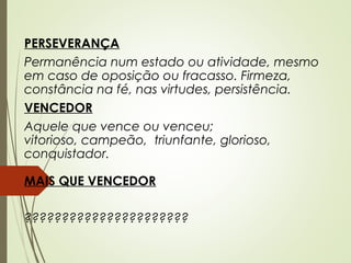 PERSEVERANÇA
Permanência num estado ou atividade, mesmo
em caso de oposição ou fracasso. Firmeza,
constância na fé, nas virtudes, persistência.
VENCEDOR
Aquele que vence ou venceu;
vitorioso, campeão,  triunfante, glorioso,
conquistador.
MAIS QUE VENCEDOR
??????????????????????
 