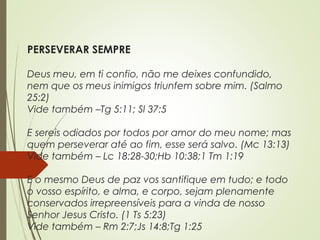 PERSEVERAR SEMPRE
Deus meu, em ti confio, não me deixes confundido,
nem que os meus inimigos triunfem sobre mim. (Salmo
25:2)
Vide também –Tg 5:11; Sl 37:5
E sereis odiados por todos por amor do meu nome; mas
quem perseverar até ao fim, esse será salvo. (Mc 13:13)
Vide também – Lc 18:28-30;Hb 10:38;1 Tm 1:19
E o mesmo Deus de paz vos santifique em tudo; e todo
o vosso espírito, e alma, e corpo, sejam plenamente
conservados irrepreensíveis para a vinda de nosso
Senhor Jesus Cristo. (1 Ts 5:23)
Vide também – Rm 2:7;Js 14:8;Tg 1:25
 