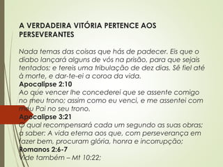 A VERDADEIRA VITÓRIA PERTENCE AOS
PERSEVERANTES
Nada temas das coisas que hás de padecer. Eis que o
diabo lançará alguns de vós na prisão, para que sejais
tentados; e tereis uma tribulação de dez dias. Sê fiel até
à morte, e dar-te-ei a coroa da vida.
Apocalipse 2:10
Ao que vencer lhe concederei que se assente comigo
no meu trono; assim como eu venci, e me assentei com
meu Pai no seu trono.
Apocalipse 3:21
O qual recompensará cada um segundo as suas obras;
a saber: A vida eterna aos que, com perseverança em
fazer bem, procuram glória, honra e incorrupção;
Romanos 2:6-7
Vide também – Mt 10:22;
 