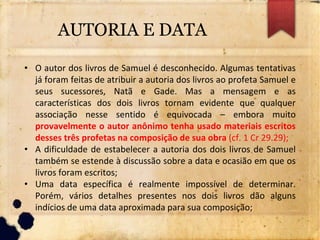 AUTORIA E DATA
• O autor dos livros de Samuel é desconhecido. Algumas tentativas
já foram feitas de atribuir a autoria dos livros ao profeta Samuel e
seus sucessores, Natã e Gade. Mas a mensagem e as
características dos dois livros tornam evidente que qualquer
associação nesse sentido é equivocada – embora muito
provavelmente o autor anônimo tenha usado materiais escritos
desses três profetas na composição de sua obra (cf. 1 Cr 29.29);
• A dificuldade de estabelecer a autoria dos dois livros de Samuel
também se estende à discussão sobre a data e ocasião em que os
livros foram escritos;
• Uma data específica é realmente impossível de determinar.
Porém, vários detalhes presentes nos dois livros dão alguns
indícios de uma data aproximada para sua composição;
 