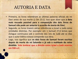 AUTORIA E DATA
• Primeiro, os livros relembram as últimas palavras oficiais do rei
Davi antes de sua morte (2 Sm 23:1). Isso quer dizer que a data
mais recuada possível para a composição dos dois livros de
Samuel não pode ser anterior à ocasião da morte de Davi;
• Segundo, os livros trazem várias referências a Israel e Judá como
entidades distintas. Por exemplo: em 1 Samuel 27.6 lemos que
Ziclague continuava sob o controle dos reis de Judá até os dias
que o autor bíblico estava compondo sua obra;
• Logo, isso significa que os dois livros de Samuel foram escritos
depois da morte do rei Salomão e já sob a realidade do reino
dividido. Vale lembrar que a divisão entre Israel e Judá ocorreu
em 930 a.C.
 