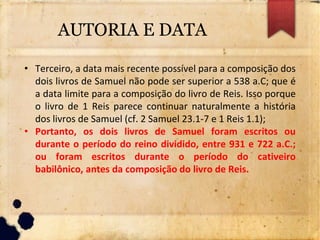 AUTORIA E DATA
• Terceiro, a data mais recente possível para a composição dos
dois livros de Samuel não pode ser superior a 538 a.C; que é
a data limite para a composição do livro de Reis. Isso porque
o livro de 1 Reis parece continuar naturalmente a história
dos livros de Samuel (cf. 2 Samuel 23.1-7 e 1 Reis 1.1);
• Portanto, os dois livros de Samuel foram escritos ou
durante o período do reino dividido, entre 931 e 722 a.C.;
ou foram escritos durante o período do cativeiro
babilônico, antes da composição do livro de Reis.
 