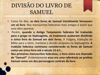 DIVISÃO DO LIVRO DE
SAMUEL
• Como foi dito, os dois livros de Samuel inicialmente formavam
um só livro. Nos manuscritos hebraicos mais antigos é assim que
essa obra aparece;
• Porém, quando o Antigo Testamento hebraico foi traduzido
para o grego na Septuaginta, os tradutores acabaram dividindo
o único livro de Samuel em dois livros. A Vulgata, tradução da
Bíblia para o latim, manteve a divisão proposta na Septuaginta. A
tradição hebraica continuou considerando os livros de Samuel
como um único livro até o século 15 d.C.;
• Nos primeiros manuscritos hebraicos, o livro único era chamado
de “Samuel”. Evidentemente essa era uma referência ao profeta
Samuel como um dos personagens centrais do livro.
 